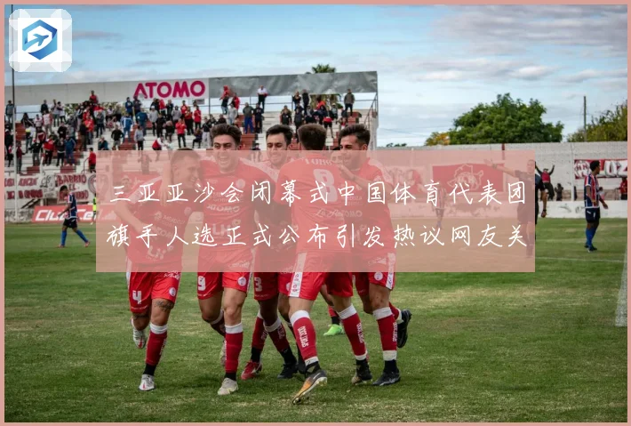 三亚亚沙会闭幕式中国体育代表团旗手人选正式公布引发热议网友关注