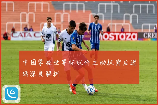中国掌控世界杯议价主动权背后逻辑深度解析