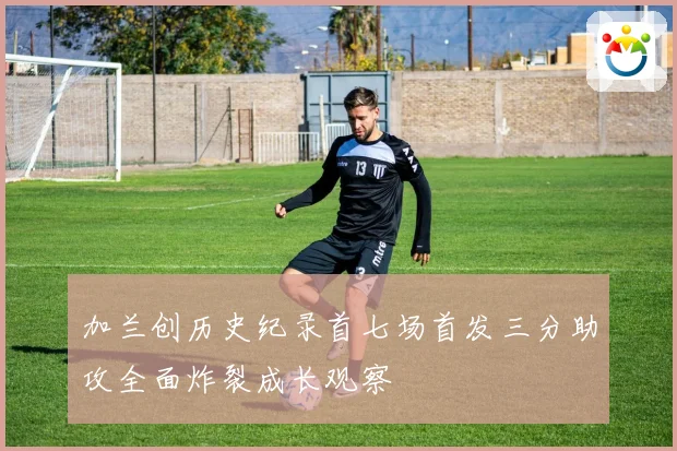 加兰创历史纪录首七场首发三分助攻全面炸裂成长观察