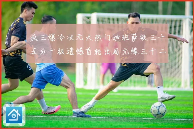 疯三爆冷状元大热门迪班萨砍三十五分十板遗憾首轮出局无缘三十二赛场复盘