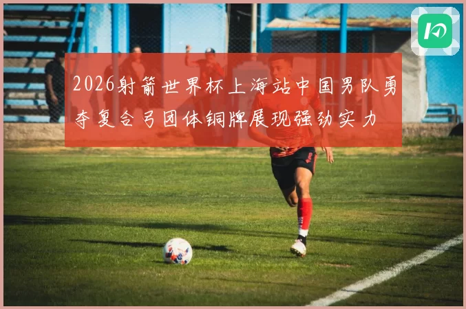 2026射箭世界杯上海站中国男队勇夺复合弓团体铜牌展现强劲实力