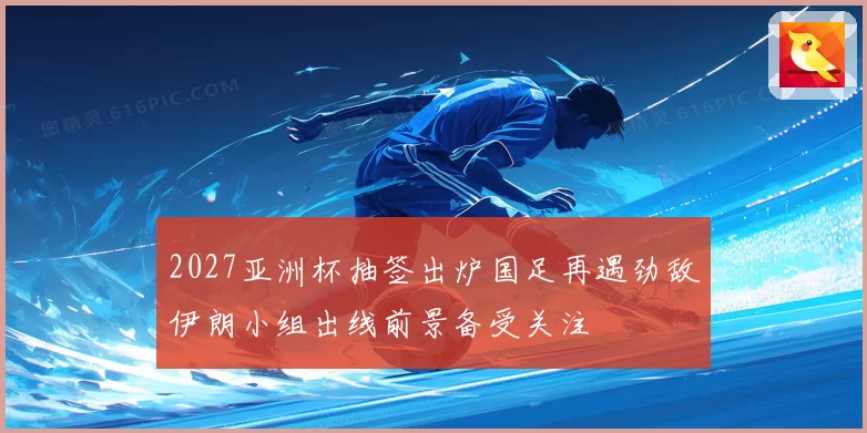 2027亚洲杯抽签出炉国足再遇劲敌伊朗小组出线前景备受关注