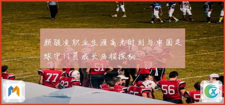 颜骏凌职业生涯高光时刻与中国足球守门员成长历程探秘