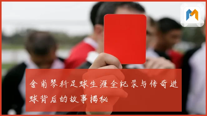 舍甫琴科足球生涯全纪录与传奇进球背后的故事揭秘