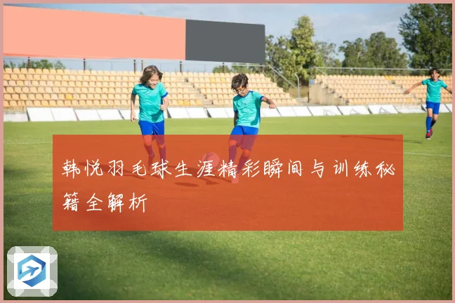 韩悦羽毛球生涯精彩瞬间与训练秘籍全解析