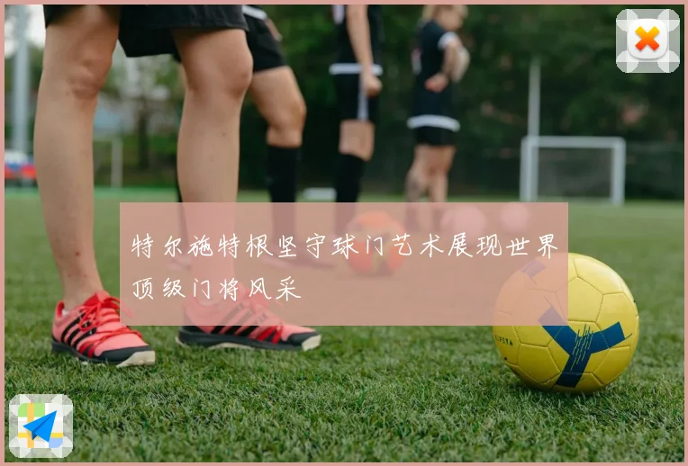 特尔施特根坚守球门艺术展现世界顶级门将风采