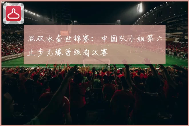 混双冰壶世锦赛：中国队小组第六止步无缘晋级淘汰赛
