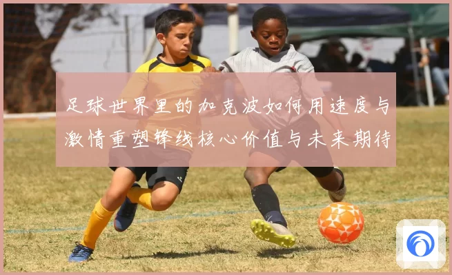 足球世界里的加克波如何用速度与激情重塑锋线核心价值与未来期待