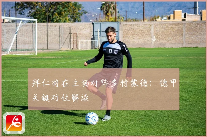拜仁将在主场对阵多特蒙德：德甲关键对位解读