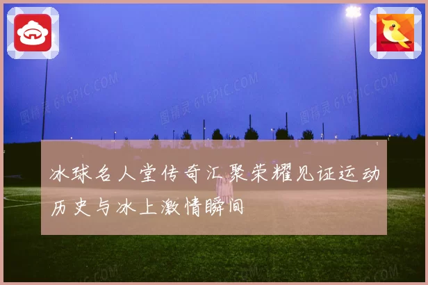 冰球名人堂传奇汇聚荣耀见证运动历史与冰上激情瞬间
