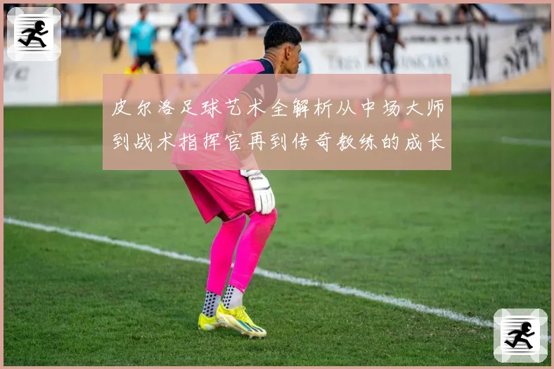 皮尔洛足球艺术全解析从中场大师到战术指挥官再到传奇教练的成长之路