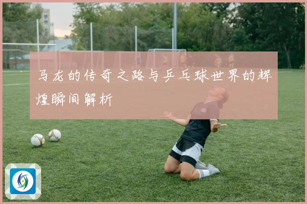 马龙的传奇之路与乒乓球世界的辉煌瞬间解析