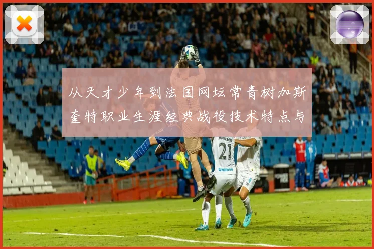 从天才少年到法国网坛常青树加斯奎特职业生涯经典战役技术特点与传奇解析