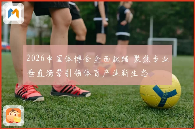 2026中国体博会全面就绪 聚焦专业垂直场景引领体育产业新生态