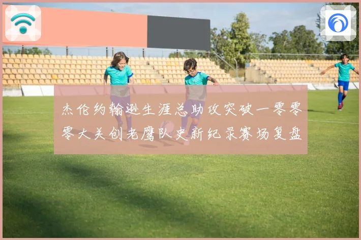 杰伦约翰逊生涯总助攻突破一零零零大关创老鹰队史新纪录赛场复盘