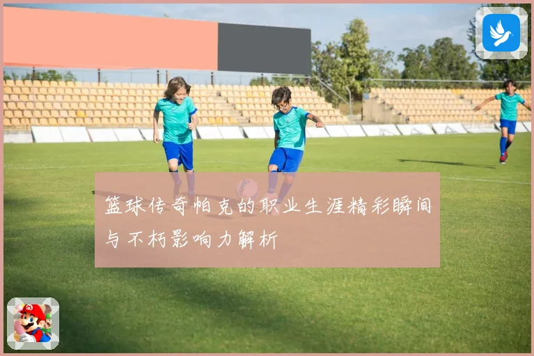 篮球传奇帕克的职业生涯精彩瞬间与不朽影响力解析