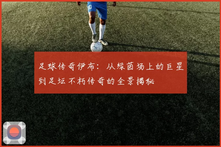 足球传奇伊布：从绿茵场上的巨星到足坛不朽传奇的全景揭秘