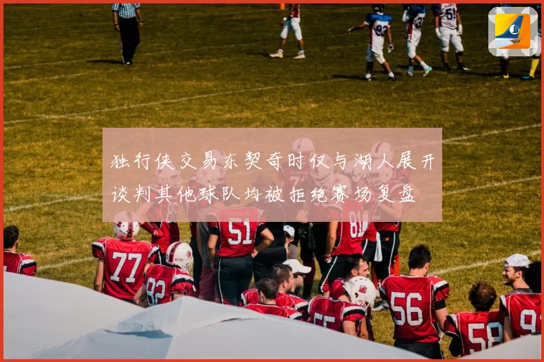 独行侠交易东契奇时仅与湖人展开谈判其他球队均被拒绝赛场复盘
