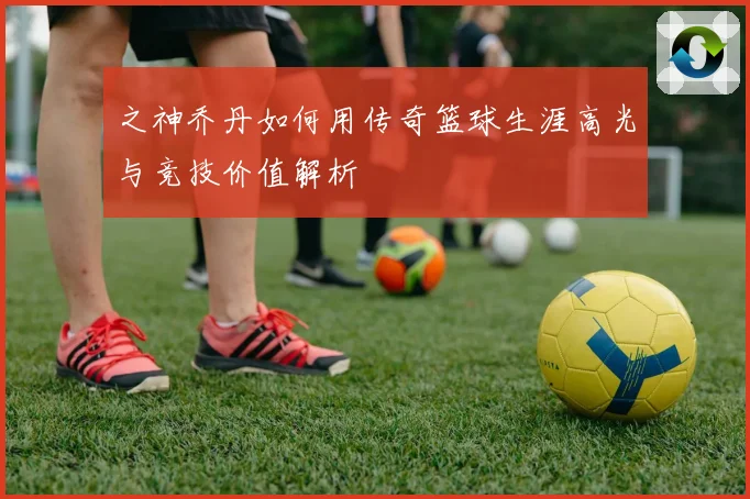 之神乔丹如何用传奇篮球生涯高光与竞技价值解析
