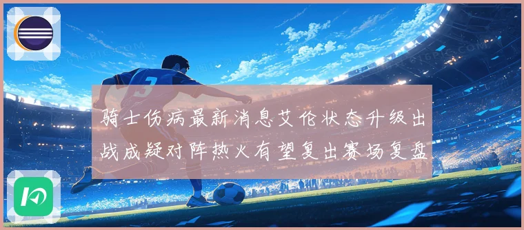 骑士伤病最新消息艾伦状态升级出战成疑对阵热火有望复出赛场复盘