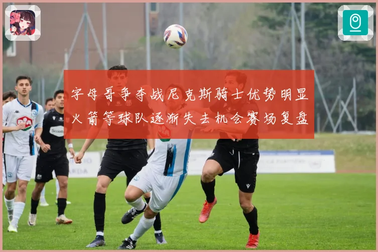 字母哥争夺战尼克斯骑士优势明显火箭等球队逐渐失去机会赛场复盘