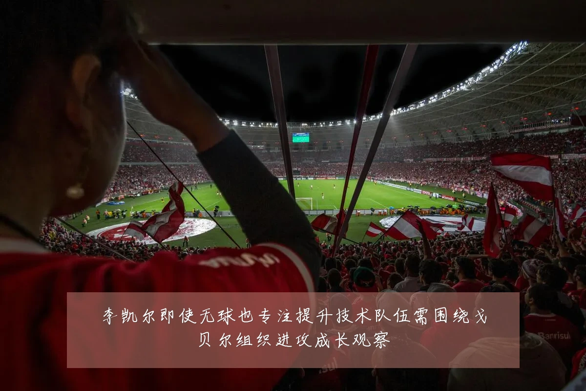 李凯尔即使无球也专注提升技术队伍需围绕戈贝尔组织进攻成长观察