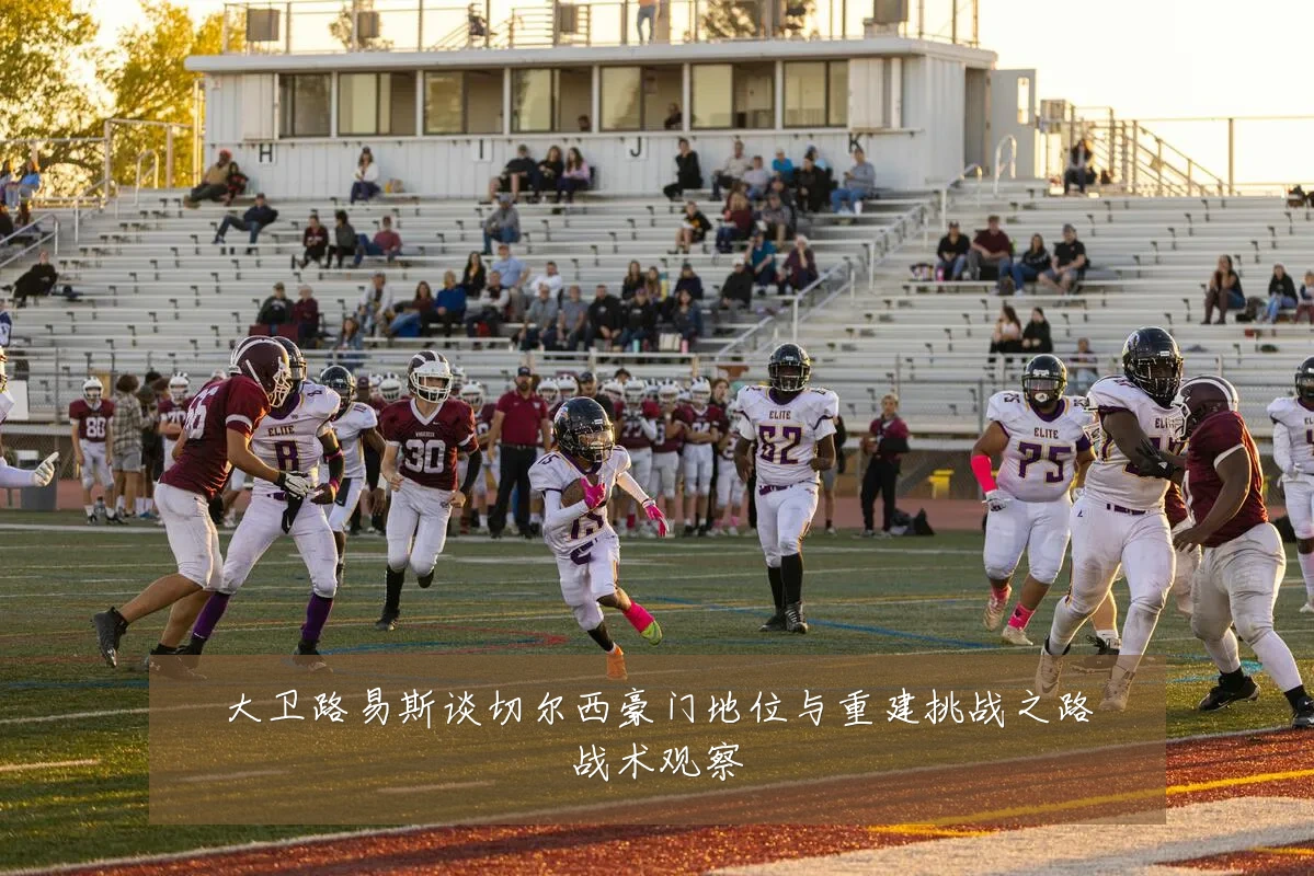 大卫路易斯谈切尔西豪门地位与重建挑战之路战术观察