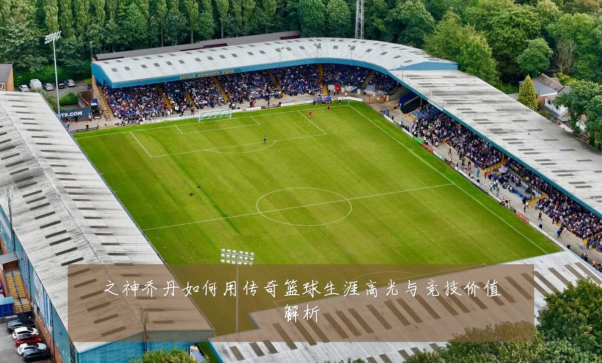 之神乔丹如何用传奇篮球生涯高光与竞技价值解析
