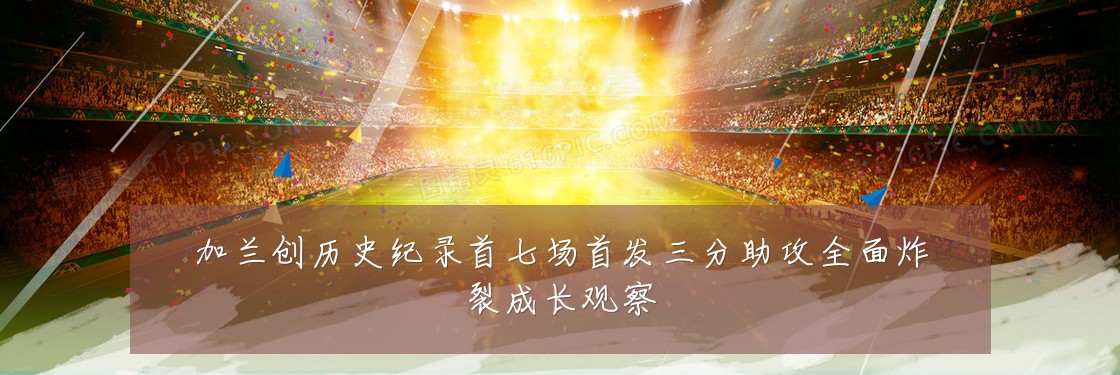 加兰创历史纪录首七场首发三分助攻全面炸裂成长观察